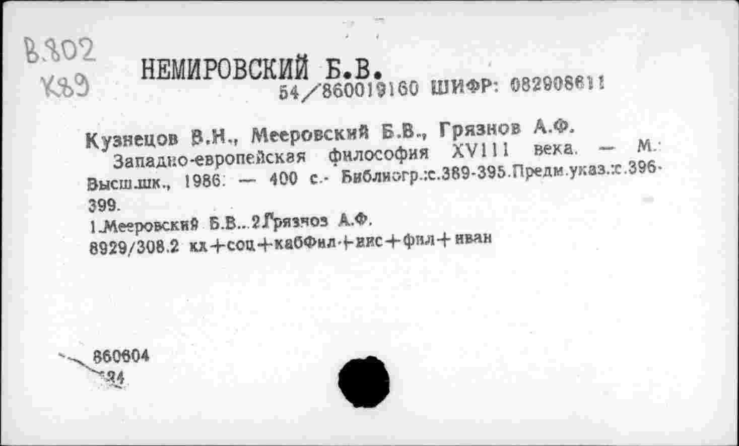 ﻿№02.	НЕМИРОВСКИЙ Б.В.	лооопов4, 54/860019160 ШИФР: 082908«»!
Кузнецов В.Н., Мееровский Б.В., Грязнов А.Ф.
Западно-европейская философия XVIII века. — М. Высшлик., 1986. — 400 с - Библногр.х.389-395.Предм.указ.х.396-399.
1-Мееровский Б.В.. 2Грязчоз А.Ф.
8929/308.2 кх+соц+кабФил-Ьиис+фнлЧ- иван
860604
Ч?4